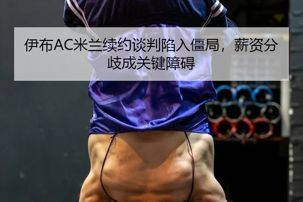 伊布AC米兰续约谈判陷入僵局，薪资分歧成关键障碍