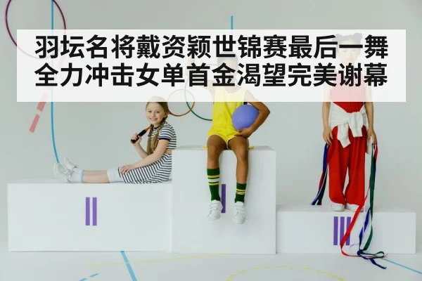 羽坛名将戴资颖世锦赛最后一舞 全力冲击女单首金渴望完美谢幕
